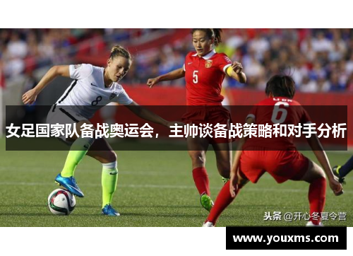 女足国家队备战奥运会，主帅谈备战策略和对手分析